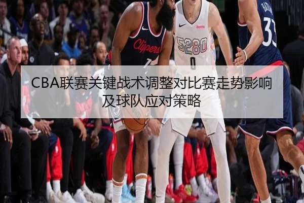 CBA联赛关键战术调整对比赛走势影响及球队应对策略